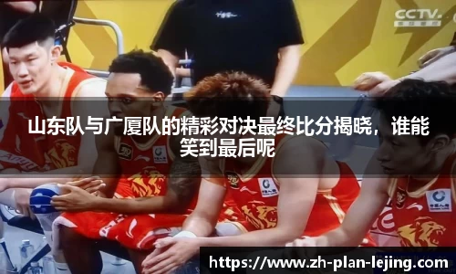 山东队与广厦队的精彩对决最终比分揭晓，谁能笑到最后呢