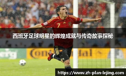 西班牙足球明星的辉煌成就与传奇故事探秘